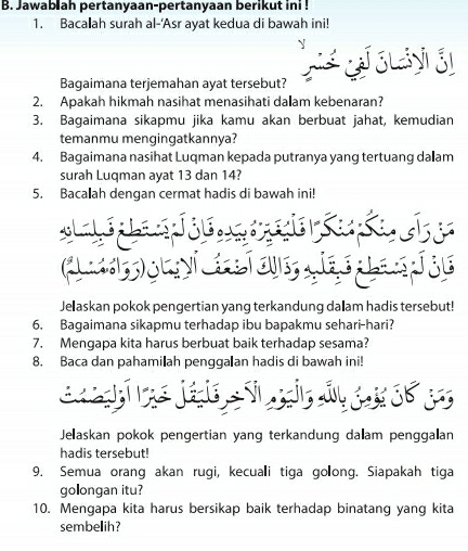 Jawabiah pertanyaan-pertanyaan berikut ini ! 
1. Bacalah surah al-'Asr ayat kedua di bawah ini! 
Bagaimana terjemahan ayat tersebut? 
2. Apakah hikmah nasihat menasihati dałam kebenaran? 
3. Bagaimana sikapmu jika kamu akan berbuat jahat, kemudian 
temanmu mengingatkannya? 
4. Bagaimana nasihat Luqman kepada putranya yang tertuang da am 
surah Luqman ayat 13 dan 14? 
5. Bacalah dengan cermat hadis di bawah ini! 
eers 
eserhe 
Jelaskan pokok pengertian yang terkandung dalam hadis tersebut! 
6. Bagaimana sikapmu terhadap ibu bapakmu sehari-hari? 
7. Mengapa kita harus berbuat baik terhadap sesama? 
8. Baca dan pahamiłah pengga an hadis di bawah ini! 
Jelaskan pokok pengertian yang terkandung dalam penggalan 
hadis tersebut! 
9. Semua orang akan rugi, kecuali tiga golong. Siapakah tiga 
golongan itu? 
10. Mengapa kita harus bersikap baik terhadap binatang yang kita 
sembelih?