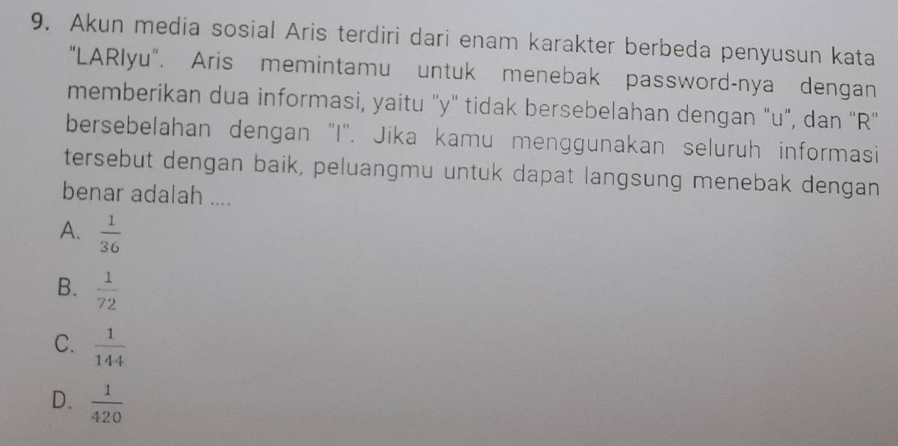 Akun media sosial Aris terdiri dari enam karakter berbeda penyusun kata
“LARlyu". Aris memintamu untuk menebak password-nya dengan
memberikan dua informasi, yaitu '' y ' tidak bersebelahan dengan "u", dan '' R '
bersebelahan dengan "I'. Jika kamu menggunakan seluruh informasi
tersebut dengan baik, peluangmu untuk dapat langsung menebak dengan
benar adalah ....
A.  1/36 
B.  1/72 
C.  1/144 
D.  1/420 