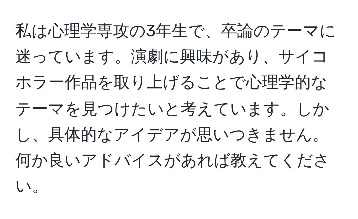 私は心理学専攻の3年生で、卒論のテーマに迷っています。演劇に興味があり、サイコホラー作品を取り上げることで心理学的なテーマを見つけたいと考えています。しかし、具体的なアイデアが思いつきません。何か良いアドバイスがあれば教えてください。