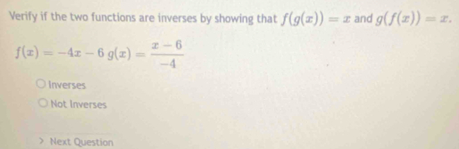 Verify if the two functions are inverses by showing that f(g(x))=x and g(f(x))=x.
f(x)=-4x-6g(x)= (x-6)/-4 
Inverses
Not Inverses
Next Question