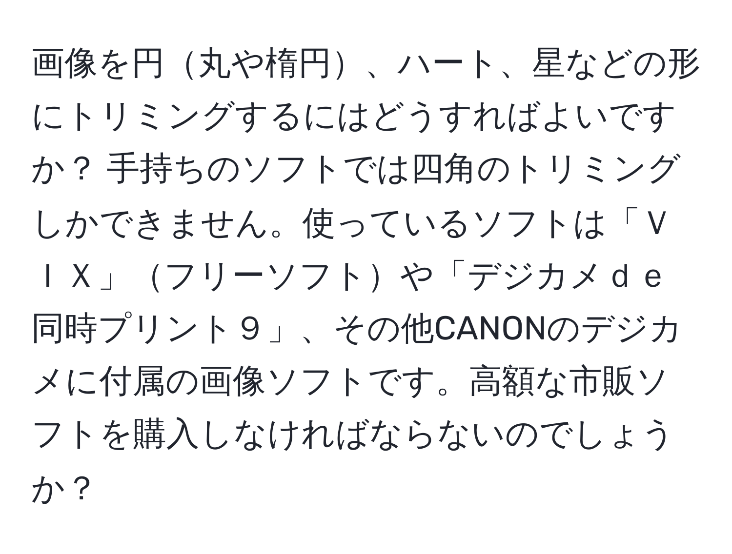 画像を円丸や楕円、ハート、星などの形にトリミングするにはどうすればよいですか？ 手持ちのソフトでは四角のトリミングしかできません。使っているソフトは「ＶＩＸ」フリーソフトや「デジカメｄｅ同時プリント９」、その他CANONのデジカメに付属の画像ソフトです。高額な市販ソフトを購入しなければならないのでしょうか？