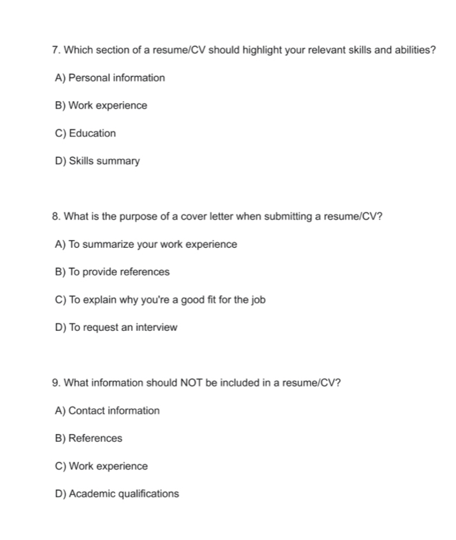 Which section of a resume/CV should highlight your relevant skills and abilities?
A) Personal information
B) Work experience
C) Education
D) Skills summary
8. What is the purpose of a cover letter when submitting a resume/CV?
A) To summarize your work experience
B) To provide references
C) To explain why you're a good fit for the job
D) To request an interview
9. What information should NOT be included in a resume/CV?
A) Contact information
B) References
C) Work experience
D) Academic qualifications