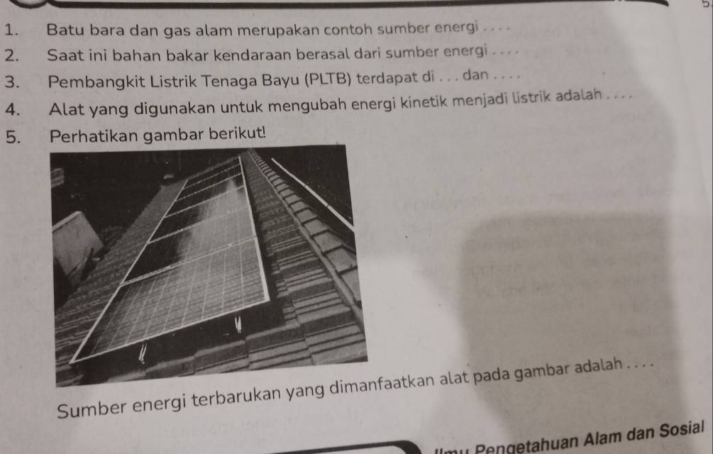 Batu bara dan gas alam merupakan contoh sumber energi .. . . 
2. Saat ini bahan bakar kendaraan berasal dari sumber energi 
3. Pembangkit Listrik Tenaga Bayu (PLTB) terdapat di . . . dan . . . . 
4. Alat yang digunakan untuk mengubah energi kinetik menjadi listrik adalah . . . . 
5. Perhatikan gambar berikut! 
Sumber energi terbarukanatkan alat pada gambar adalah . . . . 
m² Pengetahuan Alam dan Sosial