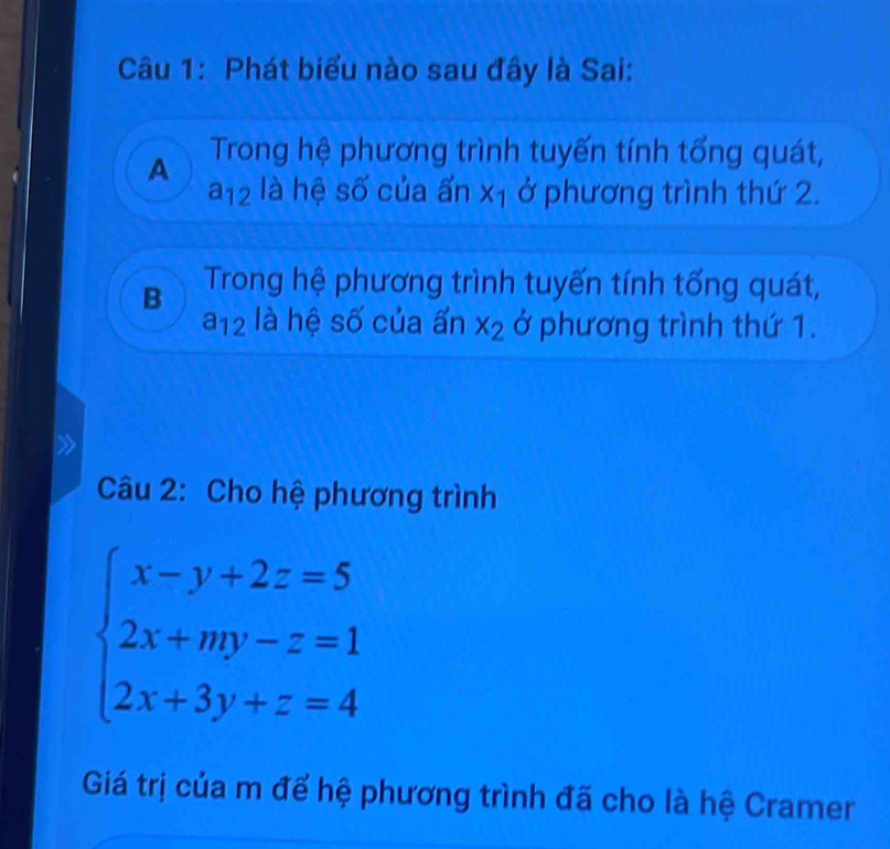 Phát biểu nào sau đây là Sai:
A Trong hệ phương trình tuyến tính tổng quát,
a_12 là hệ số của ấn x_1 ở phương trình thứ 2.
B Trong hệ phương trình tuyến tính tống quát,
a_12 là hệ số của ấn x_2 ở phương trình thứ 1.
Câu 2: Cho hệ phương trình
beginarrayl x-y+2z=5 2x+my-z=1 2x+3y+z=4endarray.
Giá trị của m đế hệ phương trình đã cho là hệ Cramer