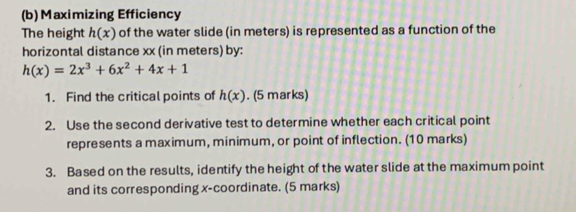 Maximizing Efficiency
The height h(x) of the water slide (in meters) is represented as a function of the
horizontal distance xx (in meters) by:
h(x)=2x^3+6x^2+4x+1
1. Find the critical points of h(x). (5 marks)
2. Use the second derivative test to determine whether each critical point
represents a maximum, minimum, or point of inflection. (10 marks)
3. Based on the results, identify the height of the water slide at the maximum point
and its corresponding x-coordinate. (5 marks)