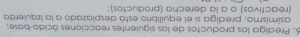 Prediga los productos de las siguientes reacciones ácido-base; 
asimismo, prediga si el equilibrio está desplazado a la izquierda 
(reactivos) o a la derecha (productos):