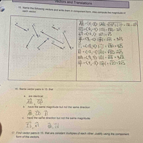 Vectors and Translations 
15. Name the following vectors and write them in component form. Also compute the magnitude of 
each vector
A C F
B
E
G
K 。
M
P H
16. Name vector pairs in 15. that 
a. are identical 
b have the same magnitude but not the same direction 
c. have the same direction but not the same magnitude: 
a 
17. Find vector pairs in 15. that are constant multiples of each other. Justify using the component 
form of the vectors.