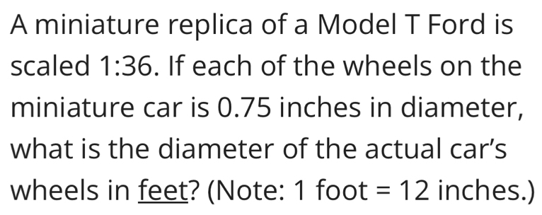 A miniature replica of a Model T Ford is 
scaled 1:36. If each of the wheels on the 
miniature car is 0.75 inches in diameter, 
what is the diameter of the actual car’s 
wheels in feet? (Note: 1 foot =12 inches.)