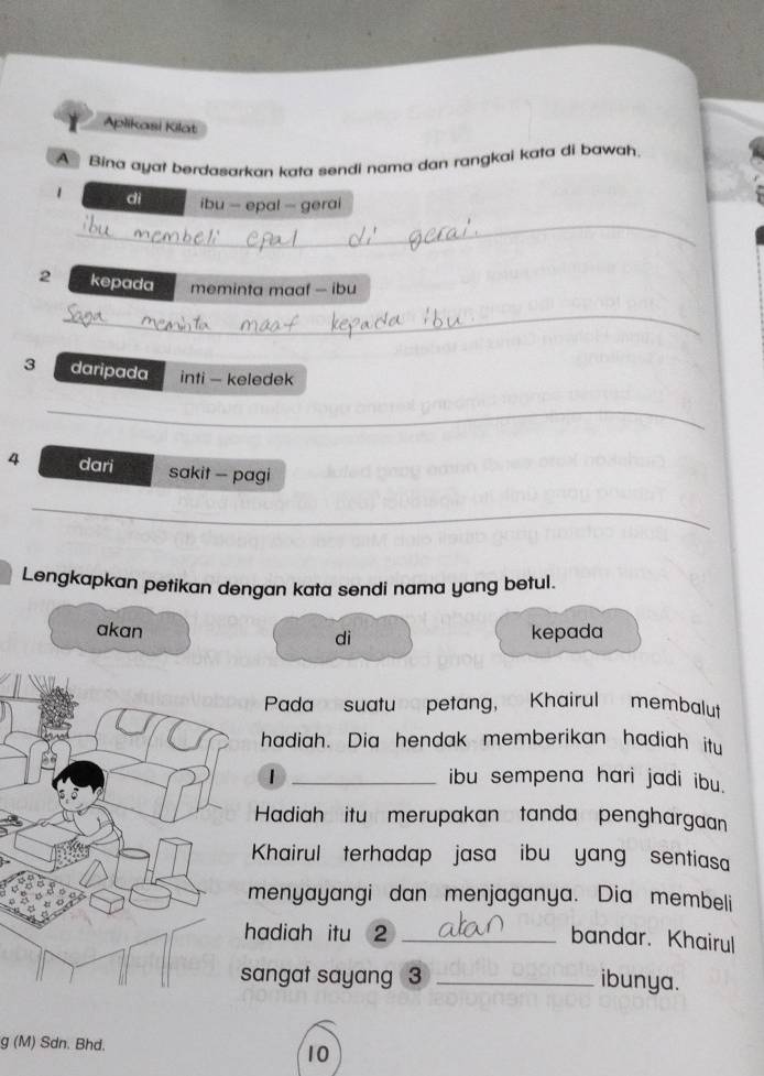 Aplikasi Kilat 
A Bina ayat berdasarkan kata sendi nama dan rangkai kata di bawah. 
1 dì ibu - epal — gerai 
_ 
2 kepada meminta maaf - ibu 
_ 
3 daripada inti - keledek 
_ 
4 dari sakit - pagi 
_ 
Lengkapkan petikan dengan kata sendi nama yang betul. 
akan dì kepada 
Pada suatun petang, Khairul membalut 
hadiah. Dia hendak memberikan hadiah itu 
1 _ibu sempena hari jadi ibu. 
Hadiah itu merupakan tanda penghargaan 
Khairul terhadap jasa ibu yang sentiasa 
menyayangi dan menjaganya. Dia membeli 
hadiah itu 2 _ 
bandar. Khairul 
angat sayang 3 _ibunya. 
g (M) Sdn. Bhd. 
10