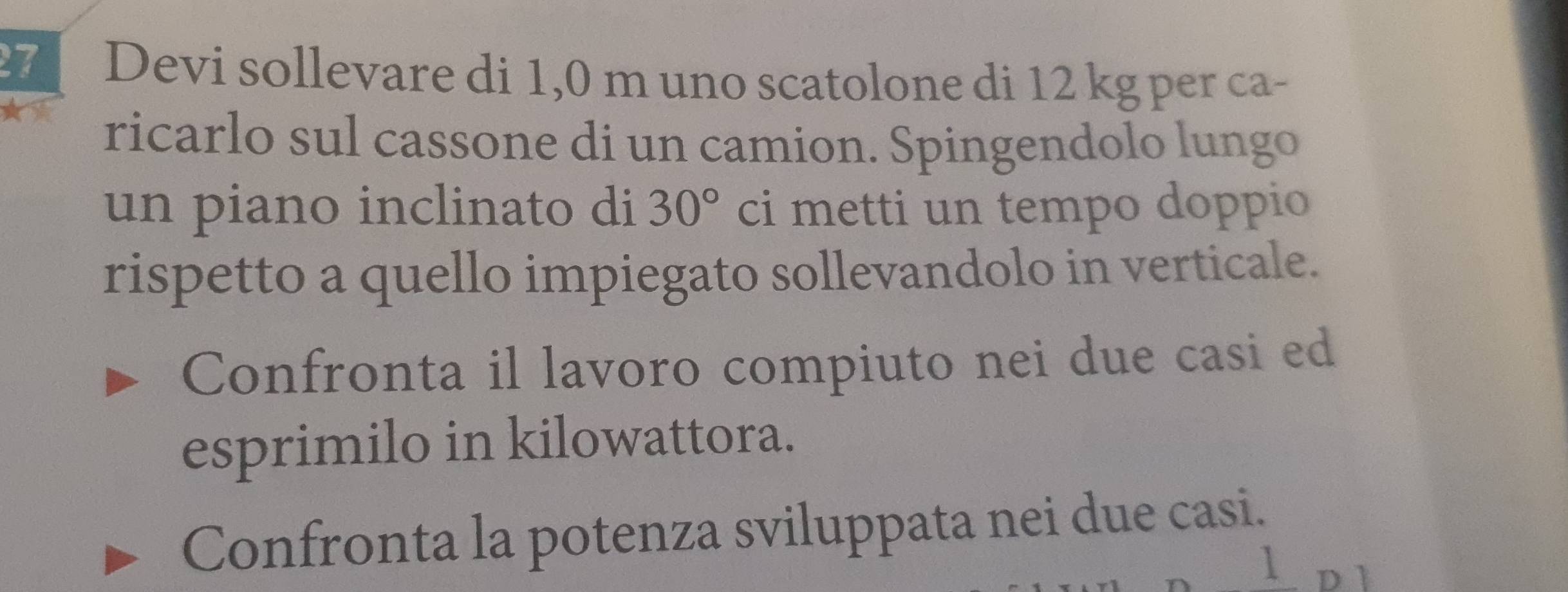 Devi sollevare di 1,0 m uno scatolone di 12 kg per ca- 
ricarlo sul cassone di un camion. Spingendolo lungo 
un piano inclinato di ci metti un tempo doppio
30°
rispetto a quello impiegato sollevandolo in verticale. 
Confronta il lavoro compiuto nei due casi ed 
esprimilo in kilowattora. 
Confronta la potenza sviluppata nei due casi. 
1 D l