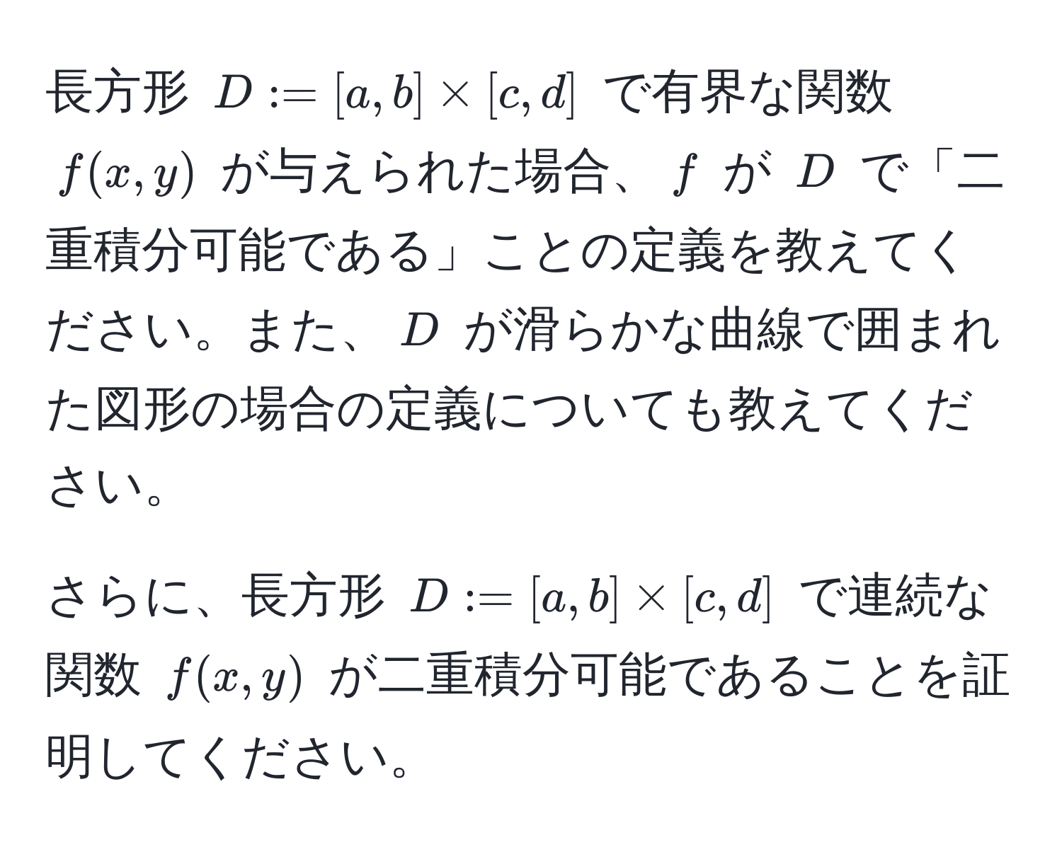 長方形 $D := [a,b] * [c,d]$ で有界な関数 $f(x,y)$ が与えられた場合、$f$ が $D$ で「二重積分可能である」ことの定義を教えてください。また、$D$ が滑らかな曲線で囲まれた図形の場合の定義についても教えてください。

さらに、長方形 $D := [a,b] * [c,d]$ で連続な関数 $f(x,y)$ が二重積分可能であることを証明してください。