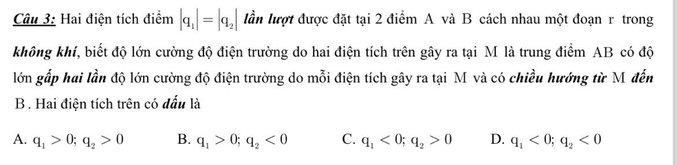 Hai điện tích điểm |q_1|=|q_2| lần lượt được đặt tại 2 điểm A và B cách nhau một đoạn r trong
không khí, biết độ lớn cường độ điện trường do hai điện tích trên gây ra tại M là trung điểm AB có độ
lớn gấp hai lần độ lớn cường độ điện trường do mỗi điện tích gây ra tại M và có chiều hướng từ M đến
B . Hai điện tích trên có đấu là
A. q_1>0; q_2>0 B. q_1>0; q_2<0</tex> C. q_1<0</tex>; q_2>0 D. q_1<0</tex>; q_2<0</tex>