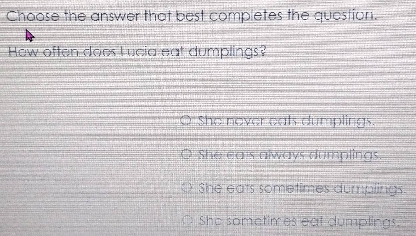 Choose the answer that best completes the question.
How often does Lucia eat dumplings?
She never eats dumplings.
She eats always dumplings.
She eats sometimes dumplings.
She sometimes eat dumplings.