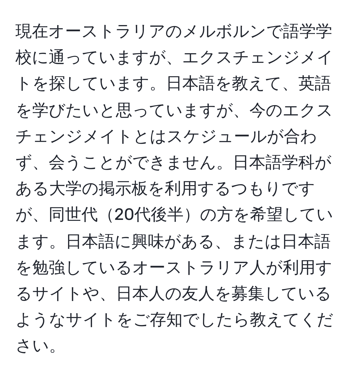 現在オーストラリアのメルボルンで語学学校に通っていますが、エクスチェンジメイトを探しています。日本語を教えて、英語を学びたいと思っていますが、今のエクスチェンジメイトとはスケジュールが合わず、会うことができません。日本語学科がある大学の掲示板を利用するつもりですが、同世代20代後半の方を希望しています。日本語に興味がある、または日本語を勉強しているオーストラリア人が利用するサイトや、日本人の友人を募集しているようなサイトをご存知でしたら教えてください。