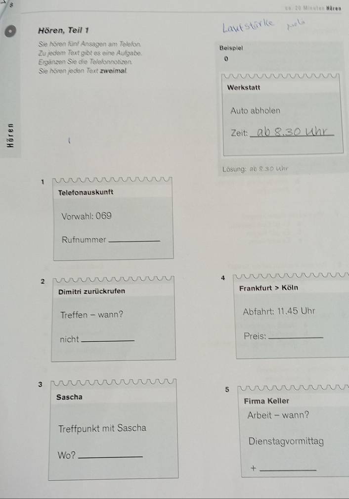 cs. 20 Minuten Hären 
. Hören, Teil 1 
Sie hören fünf Ansagen am Telefon. 
Zu jedem Text gibt es eine Aufgabe. Beispiel 
Ergänzen Sie die Telefonnotizen. 
0 
Sie hören jeden Text zweimal. 
Werkstatt 
Auto abholen 

Zeit:_ 
Lösung: ab 8.30 Uhr
1 
Telefonauskunft 
Vorwahl: 069 
Rufnummer_ 
2 
4 
Dimitri zurückrufen Frankfurt > Köln 
Treffen - wann? Abfahrt: 11.45 Uhr
nicht_ 
Preis:_ 
3 
5 
Sascha Firma Keller 
Arbeit - wann? 
Treffpunkt mit Sascha 
Dienstagvormittag 
Wo?_ 
_+