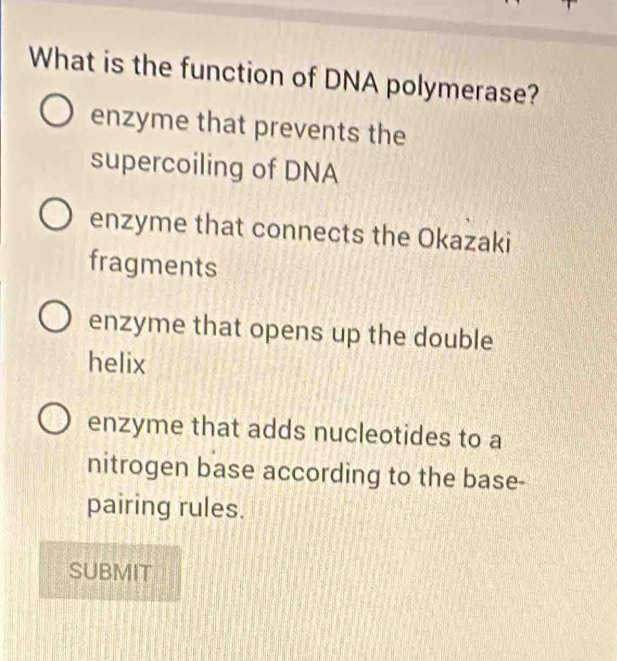 What is the function of DNA polymerase?
enzyme that prevents the
supercoiling of DNA
enzyme that connects the Okazaki
fragments
enzyme that opens up the double
helix
enzyme that adds nucleotides to a
nitrogen base according to the base-
pairing rules.
SUBMIT