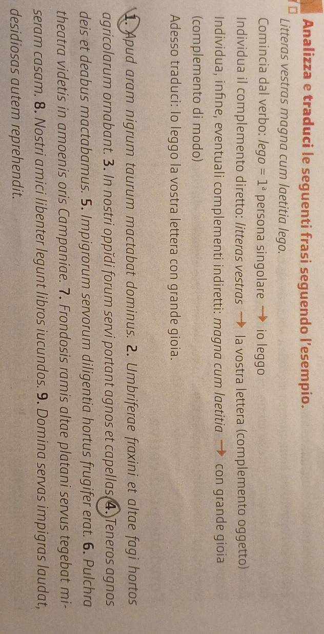 Analizza e traduci le seguenti frasi seguendo l’esempio. 
Litteras vestras magna cum laetitia lego. 
Comincia dal verbo: lego =1^a persona singolare . io leggo 
Individua il complemento diretto: litteras vestras la vostra lettera (complemento oggetto) 
Individua, infine, eventuali complementi indiretti: magna cum laetitia → con grande gioia 
(complemento di modo) 
Adesso traduci: Io leggo la vostra lettera con grande gioia. 
1. Apud aram nigrum taurum mactabat dominus. 2. Umbriferae fraxini et altae fagi hortos 
agricolarum ornabant. 3. In nostri oppǐdi forum servi portant agnos et capellas 4. Teneros agnos 
deis et deabus mactabamus. 5. Impigrorum servorum diligentia hortus frugifer erat. 6. Pulchra 
theatra videtis in amoenis oris Campaniae. 7. Frondosis ramis altae platani servus tegebat mi- 
seram casam. 8. Nostri amici libenter legunt libros iucundos. 9. Domina servas impigras laudat, 
desidiosas autem reprehendit.