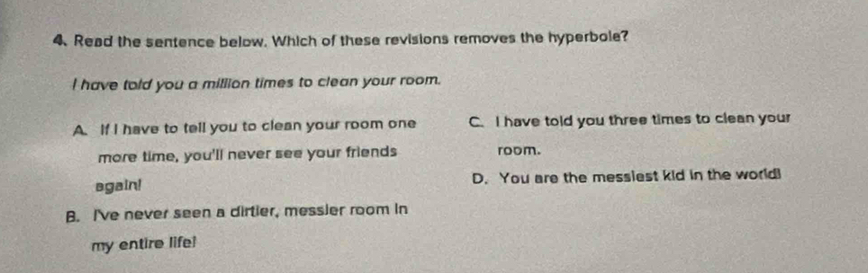 Read the sentence below. Which of these revisions removes the hyperbole?
I have told you a million times to clean your room.
A. If I have to tell you to clean your room one C. I have told you three times to clean your
more time, you'll never see your friends room.
again! D. You are the messiest kid in the world!
B. I've never seen a dirtier, messier room in
my entire life!