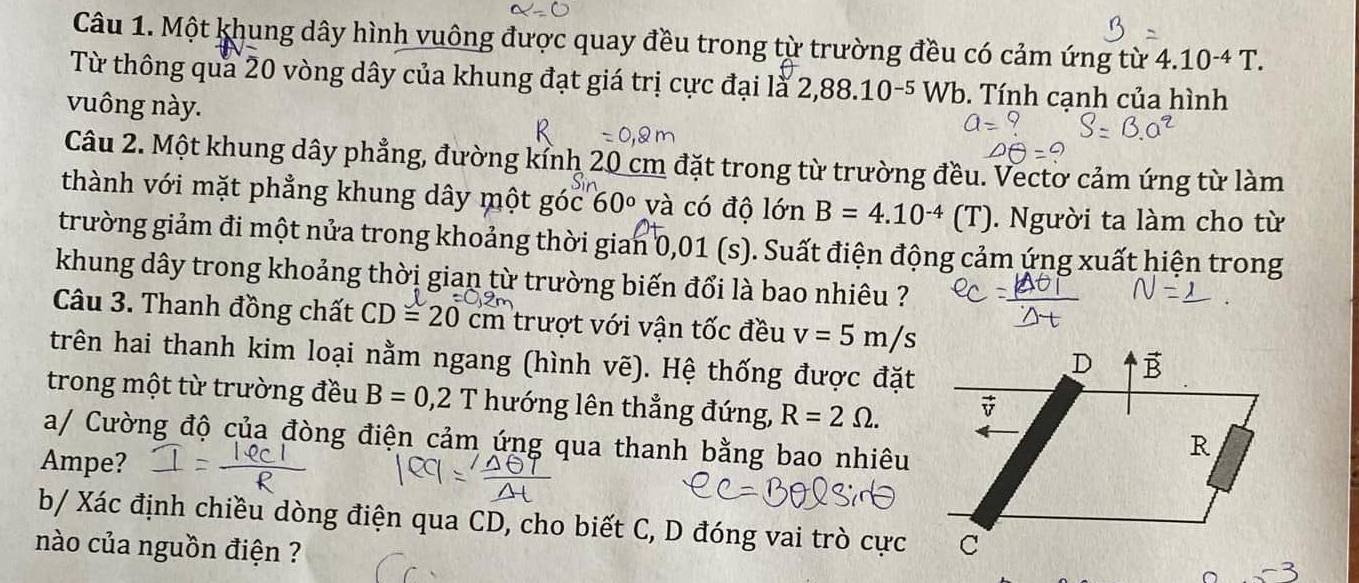 Một khung dây hình vuông được quay đều trong từ trường đều có cảm ứng từ 4.10^(-4)T. 
Từ thông qua 20 vòng dây của khung đạt giá trị cực đại là 2,88.10^(-5)Wb. Tính cạnh của hình 
vuông này. 
Câu 2. Một khung dây phẳng, đường kính 20 cm đặt trong từ trường đều. Vectơ cảm ứng từ làm 
thành với mặt phẳng khung dây một góc 60° và có độ lớn B=4.10^(-4) (T) ). Người ta làm cho từ 
trường giảm đi một nửa trong khoảng thời gian 0,01(s) ). Suất điện động cảm ứng xuất hiện trong 
khung dây trong khoảng thời gian từ trường biến đổi là bao nhiêu ? 
Câu 3. Thanh đồng chất CD=20 cm trượt với vận tốc đều v=5m/s
trên hai thanh kim loại nằm ngang (hình vẽ). Hệ thống được đặt 
trong một từ trường đều B=0,2 lambda T hướng lên thẳng đứng, R=2Omega. 
a/ Cường độ của đòng điện cảm ứng qua thanh bằng bao nhiêu 
Ampe? 
b/ Xác định chiều dòng điện qua CD, cho biết C, D đóng vai trò cực 
nào của nguồn điện ?