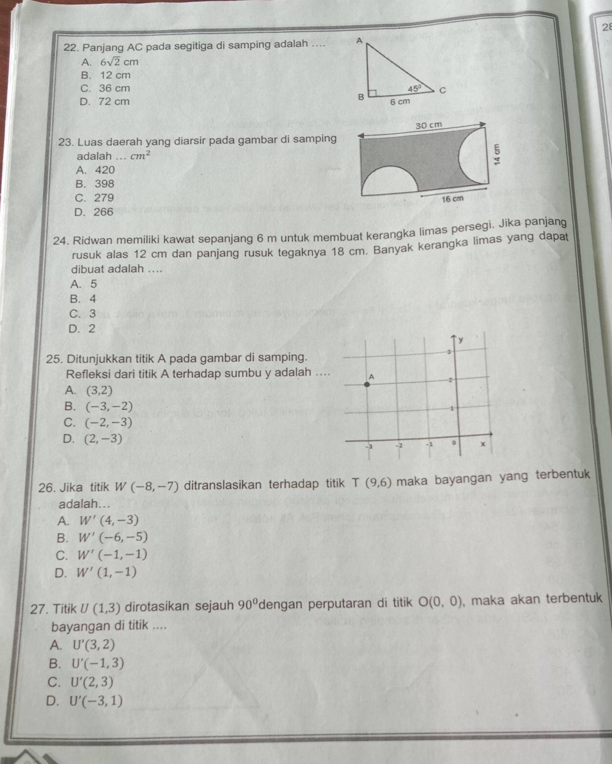 28
22. Panjang AC pada segitiga di samping adalah ....
A. 6sqrt(2)cm
B. 12 cm
C. 36 cm
D. 72 cm 
23. Luas daerah yang diarsir pada gambar di samping
adalah cm^2
A. 420
B. 398
C. 279
D. 266
24. Ridwan memiliki kawat sepanjang 6 m untuk membuat kerangka limas persegi. Jika panjang
rusuk alas 12 cm dan panjang rusuk tegaknya 18 cm. Banyak kerangka limas yang dapat
dibuat adalah ....
A. 5
B. 4
C. 3
D. 2
25. Ditunjukkan titik A pada gambar di samping.
Refleksi dari titik A terhadap sumbu y adalah ..
A. (3,2)
B. (-3,-2)
C. (-2,-3)
D. (2,-3)
26. Jika titik W(-8,-7) ditranslasikan terhadap titik T(9,6) maka bayangan yang terbentuk
adalah...
A. W'(4,-3)
B. W'(-6,-5)
C. W'(-1,-1)
D. W'(1,-1)
27. Titik U(1,3) dirotasikan sejauh 90° dengan perputaran di titik O(0,0) , maka akan terbentuk
bayangan di titik ....
A. U'(3,2)
B. U'(-1,3)
C. U'(2,3)
D. U'(-3,1)