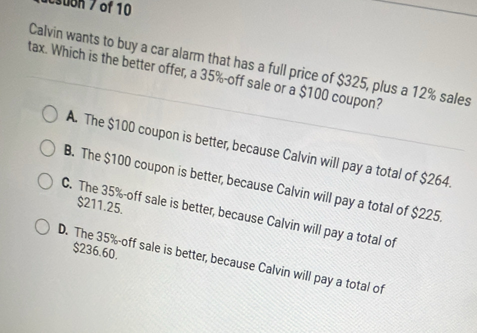 suon 7 of 10
Calvin wants to buy a car alarm that has a full price of $325, plus a 12% sales
tax. Which is the better offer, a 35% -off sale or a $100 coupon?
A. The $100 coupon is better, because Calvin will pay a total of $264.
B. The $100 coupon is better, because Calvin will pay a total of $225.
$211.25.
C. The 35% -off sale is better, because Calvin will pay a total of
$236.60.
D. The 35% -off sale is better, because Calvin will pay a total of