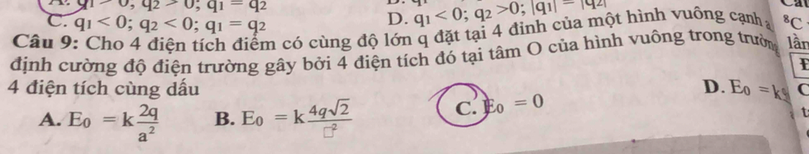 u1,u,u2-0,q1=q2
D. q_1<0</tex>; q_2>0; |q_1|=|q_2|
C. q_1<0</tex>; q_2<0</tex>; q_1=q_2^(8C
Câu 9
m có cùng độ lớn q đặt tại 4 đỉnh của một hình vuông cạnha
định cường độ điện trường gây bởi 4 điện tích đó tại tâm O của hình vuông trong trườn lần
F
4 điện tích cùng dấu D. E_0)=kg C
A. E_0=k 2q/a^2  B. E_0=k 4qsqrt(2)/□^2 
C. E_0=0