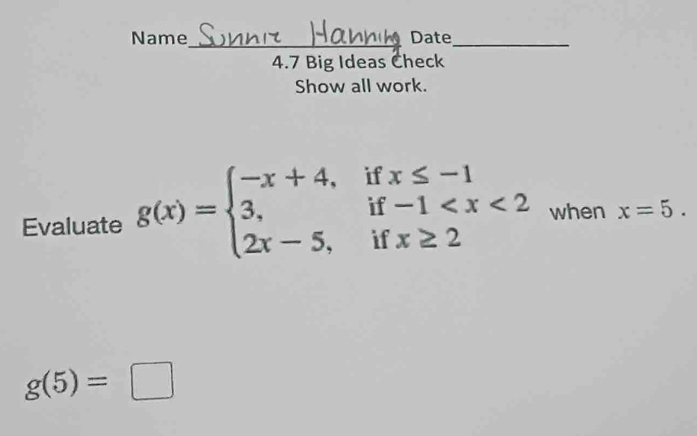 Name_ Date
_
4.7 Big Ideas Check
Show all work.
Evaluate g(x)=beginarrayl -x+4,ifx≤ -1 3,if-1 when x=5.
g(5)=□