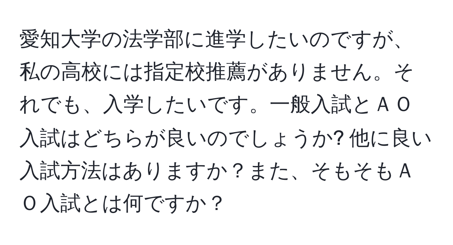 愛知大学の法学部に進学したいのですが、私の高校には指定校推薦がありません。それでも、入学したいです。一般入試とＡＯ入試はどちらが良いのでしょうか? 他に良い入試方法はありますか？また、そもそもＡＯ入試とは何ですか？