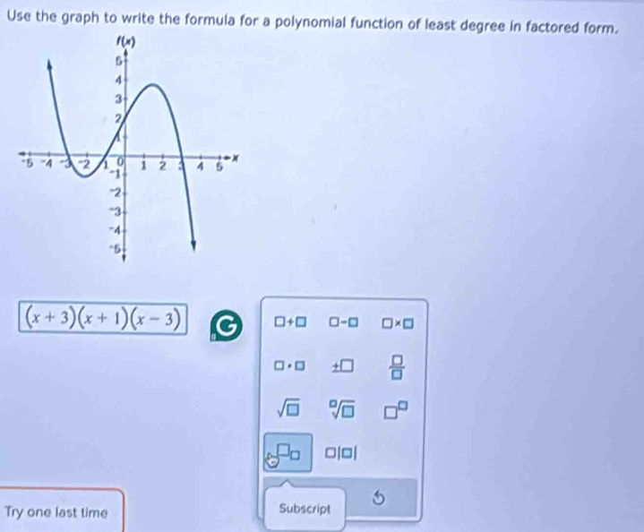 Use the graph to write the formula for a polynomial function of least degree in factored form.
(x+3)(x+1)(x-3)
□ +□ □ -□ □ * □
□ · □ _ +□   □ /□  
sqrt(□ ) sqrt[□](□ ) □^(□)
□ |□ |
Try one last time Subscript