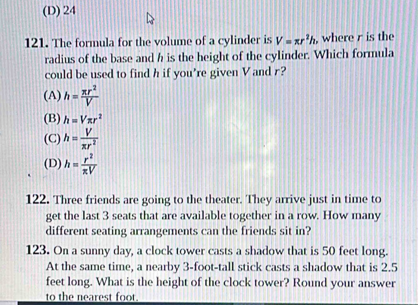 (D) 24
121. The formula for the volume of a cylinder is V=π r^2h , where r is the
radius of the base and h is the height of the cylinder. Which formula
could be used to find h if you’re given V and r?
(A) h= π r^2/V 
(B) h=Vπ r^2
(C) h= V/π r^2 
(D) h= r^2/π V 
122. Three friends are going to the theater. They arrive just in time to
get the last 3 seats that are available together in a row. How many
different seating arrangements can the friends sit in?
123. On a sunny day, a clock tower casts a shadow that is 50 feet long.
At the same time, a nearby 3-foot -tall stick casts a shadow that is 2.5
feet long. What is the height of the clock tower? Round your answer
to the nearest foot.