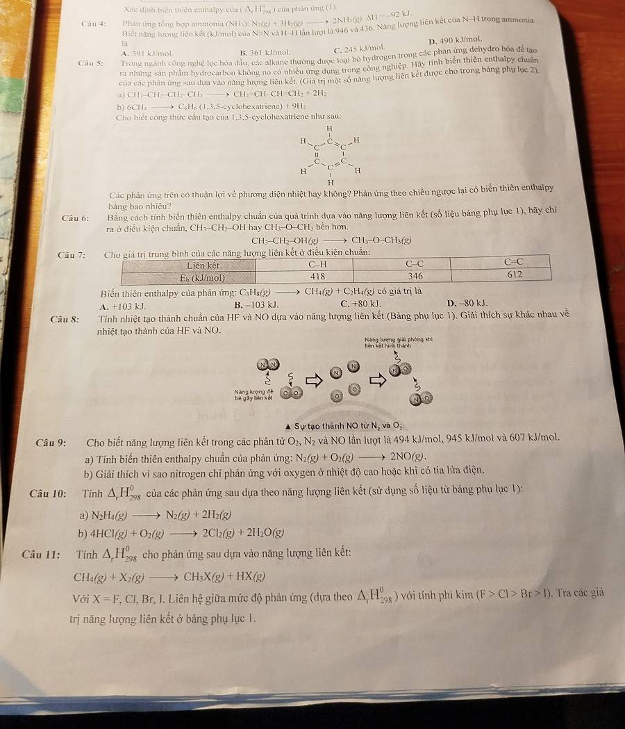 Xác định biện thiên enthalpy của
Câu 4:  Phân ứng tổng hợp ammonia (N (NH_3):N_2(g)+3H_2(g)to 2NH_3(g)Delta H=-92kJ. (△ ,H)^circ  ) của phán ứng (1)
Biết năng lượng liên kết (kJ/mol) của V=N và l 1-1 I lần lượt là 946 và 436. Năng lượng liên kết của N-H trong ammonia
A. 391 kJ/mol. B. 361 kJ/mol, C. 245 kJ/mol D. 490 kJ/mol.
Câu 5: Trong ngành công nghệ lọc hóa dầu, các alkane thường được loại bỏ hydrogen trong các phân ứng dehydro hóa để tạo
ra những sản phẩm hydrocarbon không no có nhiều ứng dụng trong công nghiệp. Hãy tinh biên thiên enthalpy chuẩn
của các phân ứng sau dựa vào năng lượng liên kết. (Giả trì một số năng lượng liên kết được cho trong bảng phụ lục 2).
a) CH_3-CH_2-CH_3to CH_2=CH-CH=CH_2+2H_2
b) 6CH_2to C_6H_6(1,3,5-c) ycohe xatriene )+9H_2
Cho biết công thức cầu tạo của 1,3,5-cyclohexatriene như sau:
H
H H
H H
H
Các phản ứng trên có thuận lợi về phương diện nhiệt hay không? Phản ứng theo chiều ngược lại có biến thiên enthalpy
bảng bao nhiêu?
Câu 6: Bằng cách tính biển thiên enthalpy chuẩn của quá trình dựa vào năng lượng liên kết (số liệu bảng phụ lục 1), hãy chỉ
ra ở điều kiện chuẩn, CH₃-CH₂OH hay CH_3-O-CH_3 bễn hơn,
CH_3-CH_2-OH(g)to CH_3-O-CH_3(g)
Câu 7
Biển thiên enthalpy của phản ứng: C₃Hs(g) CH_4(g)+C_2H_4(g) có giá trị là
A. +103 kJ. B. -103 kJ C.+80kJ. D. -80 kJ.
Câu 8:  Tính nhiệt tạo thành chuẩn của HF và NO dựa vào năng lượng liên kết (Bảng phụ lục 1). Giải thích sự khác nhau về
nhiệt tạo thành của HF và NO.
Năng lượng giải phòng khi liên kết hình thành
Năng lượng đé bè gāy lièn kết
N
Sự tạo thành NO từ N_2 và O_2
Câu 9: Cho biết năng lượng liên kết trong các phân tử O_2,N_2 và NO lần lượt là 494 kJ/mol, 945 kJ/mol và 607 kJ/mol.
a) Tính biển thiên enthalpy chuẩn của phản ứng: N_2(g)+O_2(g)to 2NO(g).
b) Giải thích vì sao nitrogen chỉ phản ứng với oxygen ở nhiệt độ cao hoặc khi có tia lửa điện.
Câu 10: Tính △ _rH_(298)^(θ) của các phản ứng sau dựa theo năng lượng liên kết (sử dụng số liệu từ bảng phụ lục 1):
a) N_2H_4(g)to N_2(g)+2H_2(g)
b) 4HCl(g)+O_2(g)to 2Cl_2(g)+2H_2O(g)
Câu 11: Tính △ _rH_(298)^0 cho phản ứng sau dựa vào năng lượng liên kết:
CH_4(g)+X_2(g)to CH_3X(g)+HX(g)
Với X=F,Cl,Br,I.Lienh ệ giữa mức độ phản ứng (dựa theo △ _rH_(298)^0) với tính phi kim(F>Cl>Br>1). Tra các giả
trị năng lượng liên kết ở bảng phụ lục 1.