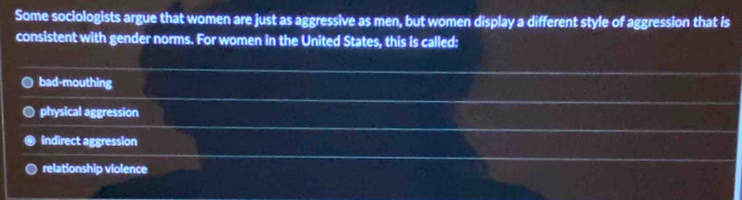 Some sociologists argue that women are just as aggressive as men, but women display a different style of aggression that is
consistent with gender norms. For women in the United States, this is called:
bad-mouthing
physical aggression
indirect aggression
relationship violence