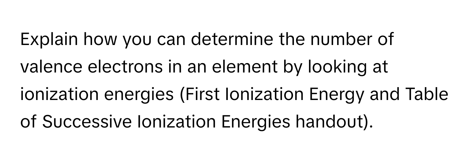 Explain how you can determine the number of valence electrons in an element by looking at ionization energies (First Ionization Energy and Table of Successive Ionization Energies handout).