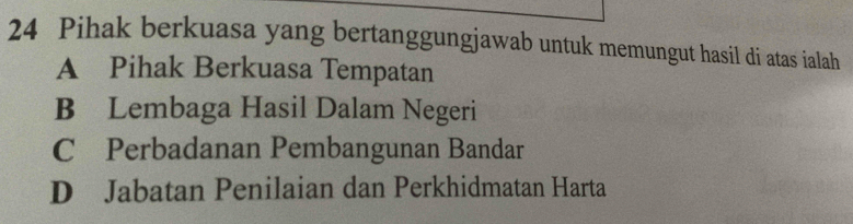 Pihak berkuasa yang bertanggungjawab untuk memungut hasil di atas ialah
A Pihak Berkuasa Tempatan
B Lembaga Hasil Dalam Negeri
C Perbadanan Pembangunan Bandar
D Jabatan Penilaian dan Perkhidmatan Harta