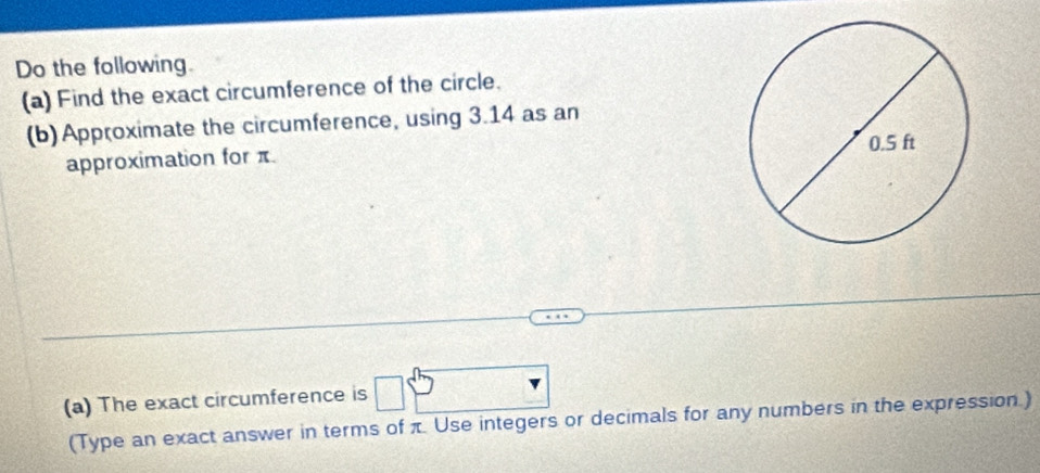 Do the following. 
(a) Find the exact circumference of the circle. 
(b) Approximate the circumference, using 3.14 as an 
approximation for π. 
(a) The exact circumference is □
(Type an exact answer in terms of π Use integers or decimals for any numbers in the expression.)