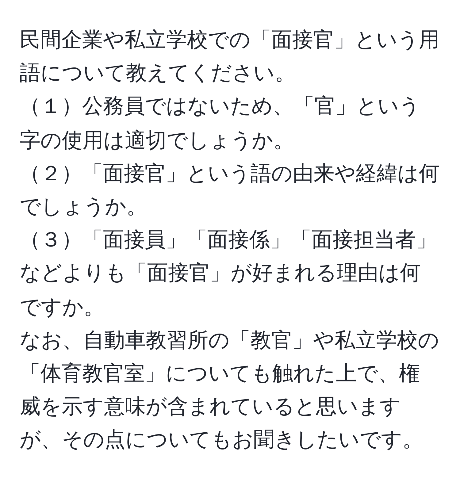 民間企業や私立学校での「面接官」という用語について教えてください。  
１公務員ではないため、「官」という字の使用は適切でしょうか。  
２「面接官」という語の由来や経緯は何でしょうか。  
３「面接員」「面接係」「面接担当者」などよりも「面接官」が好まれる理由は何ですか。  
なお、自動車教習所の「教官」や私立学校の「体育教官室」についても触れた上で、権威を示す意味が含まれていると思いますが、その点についてもお聞きしたいです。