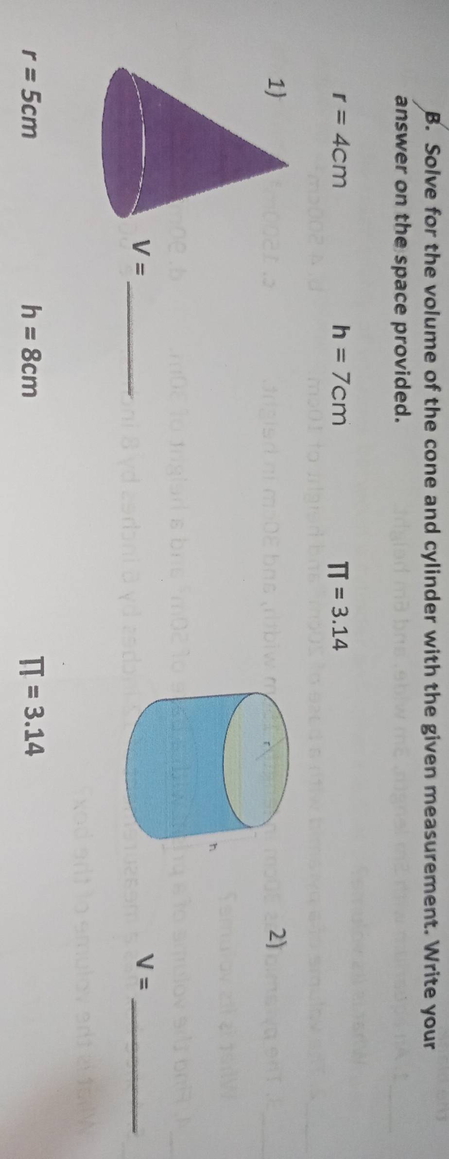 Solve for the volume of the cone and cylinder with the given measurement. Write your 
answer on the space provided.
r=4cm
h=7cm
π =3.14
2) 
_ V=
V= _
r=5cm
h=8cm
π =3.14