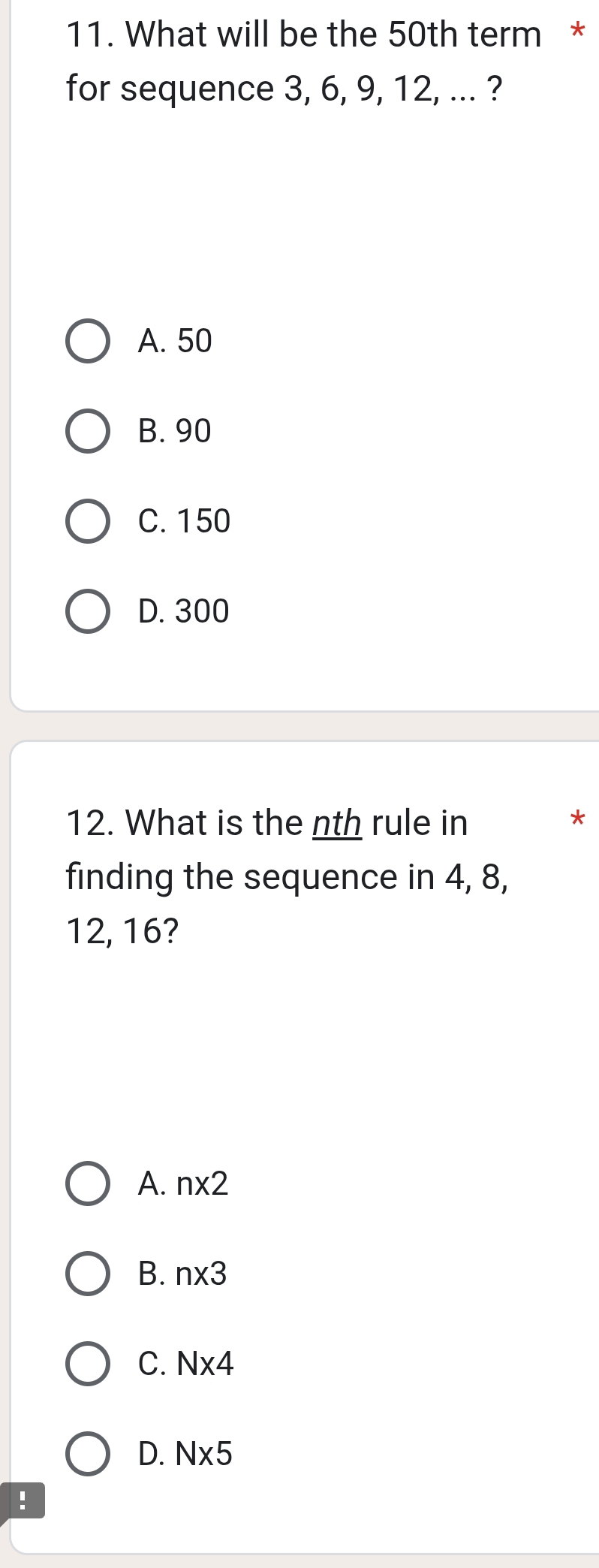 What will be the 50th term *
for sequence 3, 6, 9, 12, ... ?
A. 50
B. 90
C. 150
D. 300
12. What is the nth rule in
*
finding the sequence in 4, 8,
12, 16?
A. n* 2
B. n* 3
C. N* 4
D. N* 5!