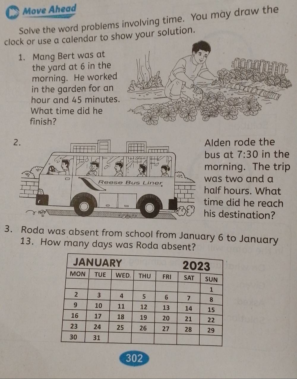 Move Ahead 
Solve the word problems involving time. You may draw the 
clock or use a calendar to show your solution. 
1. Mang Bert was at 
the yard at 6 in the 
morning. He worke 
in the garden for an
hour and 45 minute
What time did he 
finish? 
lden rode the 
us at 7:30 in the 
orning. The trip 
as two and a 
alf hours. What 
ime did he reach 
is destination? 
3. Roda was absent from school from January 6 to January 
13. How many days was Roda absent?
302