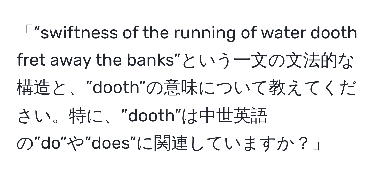 「“swiftness of the running of water dooth fret away the banks”という一文の文法的な構造と、”dooth”の意味について教えてください。特に、”dooth”は中世英語の”do”や”does”に関連していますか？」