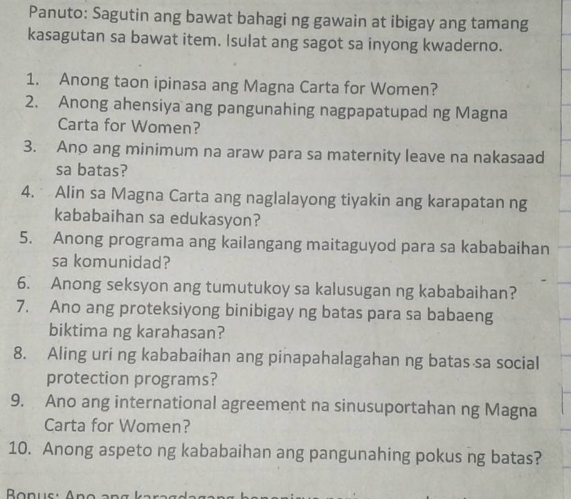 Panuto: Sagutin ang bawat bahagi ng gawain at ibigay ang tamang 
kasagutan sa bawat item. Isulat ang sagot sa inyong kwaderno. 
1. Anong taon ipinasa ang Magna Carta for Women? 
2. Anong ahensiya ang pangunahing nagpapatupad ng Magna 
Carta for Women? 
3. Ano ang minimum na araw para sa maternity leave na nakasaad 
sa batas? 
4. Alin sa Magna Carta ang naglalayong tiyakin ang karapatan ng 
kababaihan sa edukasyon? 
5. Anong programa ang kailangang maitaguyod para sa kababaihan 
sa komunidad? 
6. Anong seksyon ang tumutukoy sa kalusugan ng kababaihan? 
7. Ano ang proteksiyong binibigay ng batas para sa babaeng 
biktima ng karahasan? 
8. Aling uri ng kababaihan ang pinapahalagahan ng batas sa social 
protection programs? 
9. Ano ang international agreement na sinusuportahan ng Magna 
Carta for Women? 
10. Anong aspeto ng kababaihan ang pangunahing pokus ng batas?