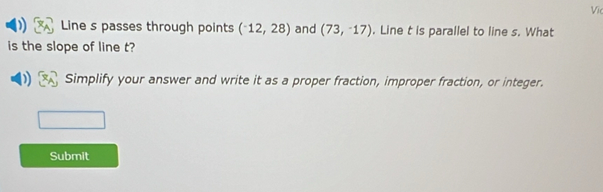 Vi 
Line s passes through points (^-12,28) and (73,-17). Line t is parallel to line s. What 
is the slope of line t? 
Simplify your answer and write it as a proper fraction, improper fraction, or integer. 
Submit