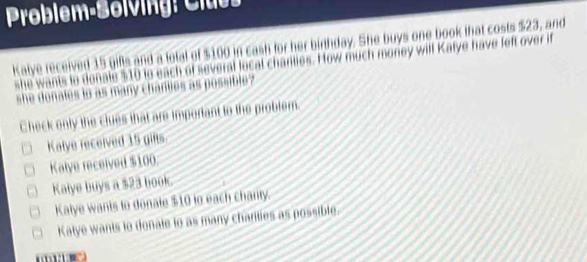 Problem-Bolving: Clus 
Kalye received 15 gifts and a fotal of $100 in cash for her birthday. She buys one book that costs $23, and
she wants to donate $10 to each of several local charities. How much moriey will Katye have feft over if
she donales to as many charties as possible?
Check only the clues that are important to the problem.
Kalye received 15 gifts.
Kalye received $100.
Kalye buys a $23 book.
Katye wants to donate $10 to each charity.
Katye wants to donate to as many charties as possible.