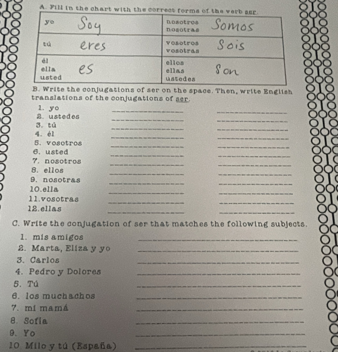 Fill in the chart with the
B. Write the conjugations of ser on the space. Then, write English
translations of the conjugations of ser.
1. yo
_
_
_
_
2. ustedes
_
3. tú
_
_
4. é1
_
_
_
5. vosotros
__
6. usted
__
7. nosotros
__
8. ellos
_
_
9. nosotras
_
_
10.ella
_
11.vosotras
_
__
12.ellas
C. Write the conjugation of ser that matches the following subjects.
1. mis amigos
_
2. Marta, Eliza y yo_
3. Carlos
_
4. Pedro y Dolores_
5. Tú
_
6. los muchachos_
7. mí mamá
_
8. Sofia
_
9.  Yo
_
10 Milo y tú (España)_