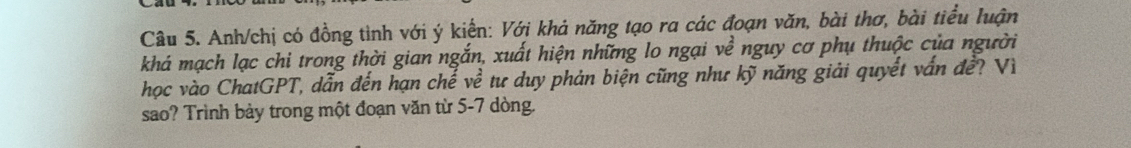 Anh/chị có đồng tình với ý kiển: Với khả năng tạo ra các đoạn văn, bài thơ, bài tiểu luận 
khá mạch lạc chi trong thời gian ngắn, xuất hiện những lo ngại về nguy cơ phụ thuộc của người 
học vào ChatGPT, dẫn đến hạn chế về tư duy phản biện cũng như kỹ năng giải quyết vấn đề? Vì 
sao? Trình bảy trong một đoạn văn từ 5-7 dòng.