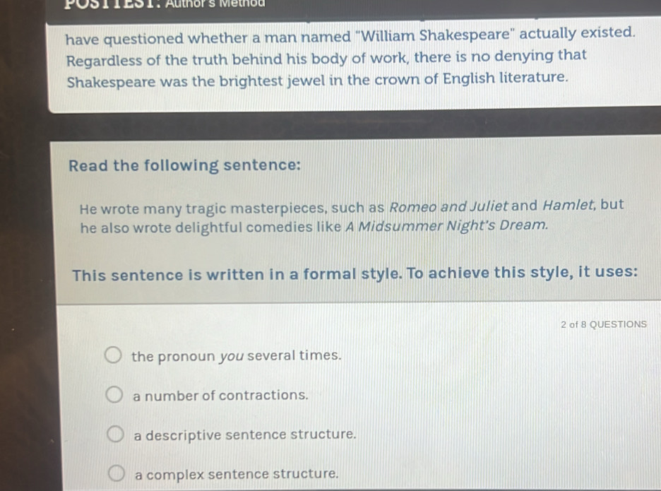 POS 1IES1. Authors Methoa
have questioned whether a man named "William Shakespeare" actually existed.
Regardless of the truth behind his body of work, there is no denying that
Shakespeare was the brightest jewel in the crown of English literature.
Read the following sentence:
He wrote many tragic masterpieces, such as Romeo and Juliet and Hamlet, but
he also wrote delightful comedies like A Midsummer Night's Dream.
This sentence is written in a formal style. To achieve this style, it uses:
2 of 8 QUESTIONS
the pronoun you several times.
a number of contractions.
a descriptive sentence structure.
a complex sentence structure.