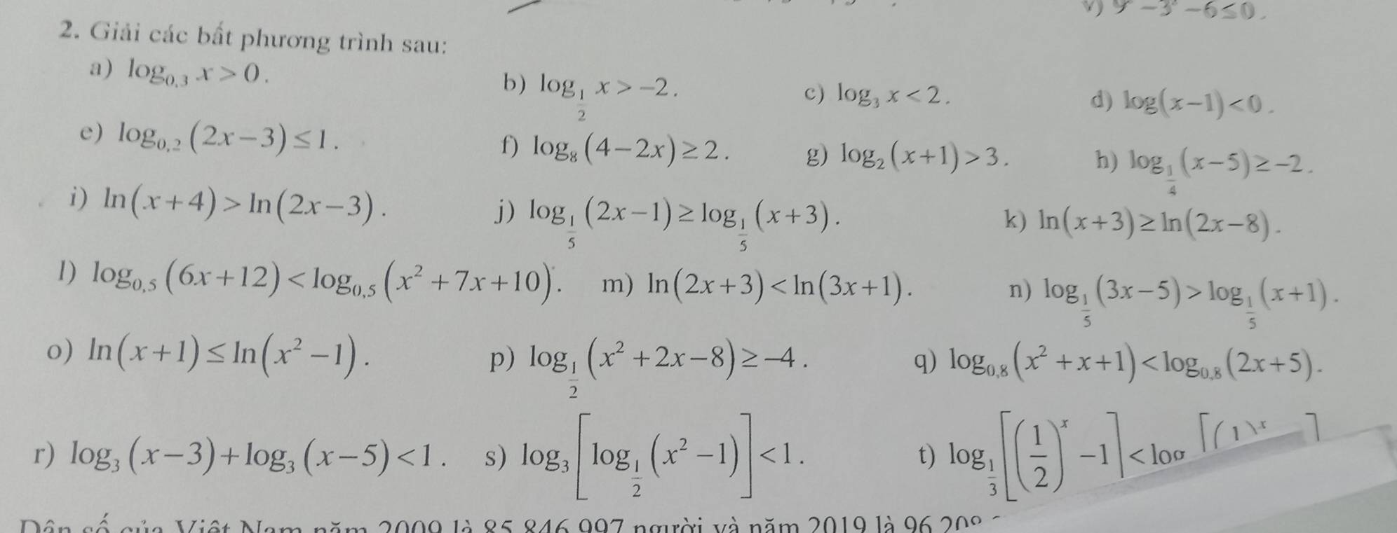 9-3°-6≤ 0.
2. Giải các bất phương trình sau:
a) log _0.3x>0.
b) log _ 1/2 x>-2.
c) log _3x<2. d) log (x-1)<0.
e) log _0.2(2x-3)≤ 1.
f) log _8(4-2x)≥ 2. g) log _2(x+1)>3.
h) log _ 1/4 (x-5)≥ -2.
i) ln (x+4)>ln (2x-3). log _ 1/5 (2x-1)≥ log _ 1/5 (x+3).
j)
k) ln (x+3)≥ ln (2x-8).
1) log _0.5(6x+12) m) ln (2x+3)
n) log _ 1/5 (3x-5)>log _ 1/5 (x+1).
o) ln (x+1)≤ ln (x^2-1).
p) log _ 1/2 (x^2+2x-8)≥ -4. log _0.8(x^2+x+1)
q)
r) log _3(x-3)+log _3(x-5)<1. s) log _3[log _ 1/2 (x^2-1)]<1. log _ 1/3 [( 1/2 )^x-1]
t)
Dân số của Việt Nam năm 2009 là 85 846 997 người và năm 2019 là 96 208