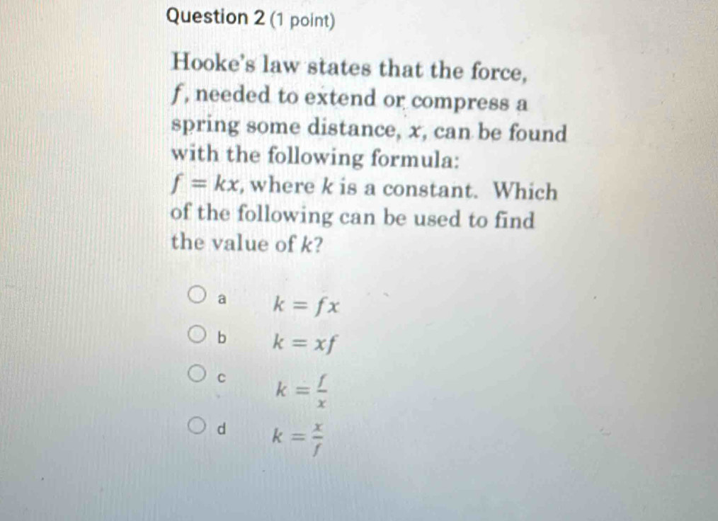 Hooke's law states that the force,
f , needed to extend or compress a
spring some distance, x, can be found
with the following formula:
f=kx , where k is a constant. Which
of the following can be used to find
the value of k?
a k=fx
b k=xf
c k= f/x 
d k= x/f 