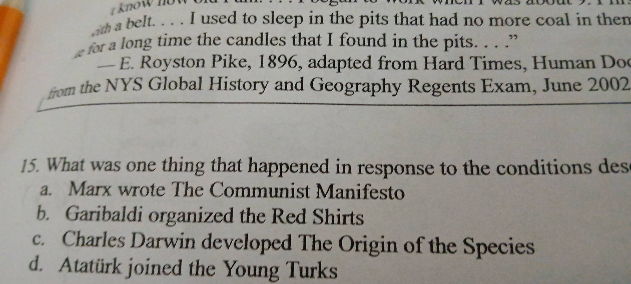 know now 
ma belt. . . . I used to sleep in the pits that had no more coal in then
for a long time the candles that I found in the pits. . . .”
— E. Royston Pike, 1896, adapted from Hard Times, Human Doc
from the NYS Global History and Geography Regents Exam, June 2002
15. What was one thing that happened in response to the conditions des
a. Marx wrote The Communist Manifesto
b. Garibaldi organized the Red Shirts
c. Charles Darwin developed The Origin of the Species
d. Atatürk joined the Young Turks