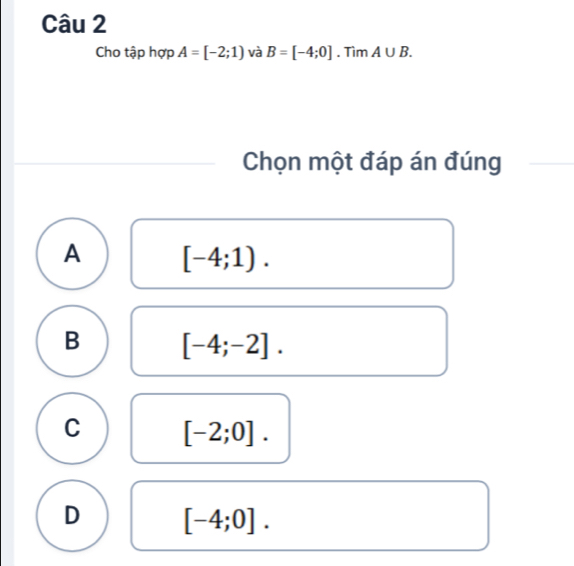 Cho tập hợp A=[-2;1) và B=[-4;0]. Tìm A∪ B. 
Chọn một đáp án đúng
A [-4;1).
B [-4;-2].
C [-2;0].
D [-4;0].